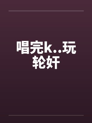 唱完k..玩轮奸